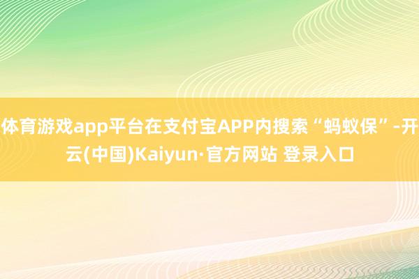 体育游戏app平台在支付宝APP内搜索“蚂蚁保”-开云(中国)Kaiyun·官方网站 登录入口