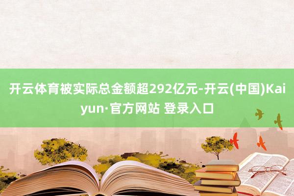 开云体育被实际总金额超292亿元-开云(中国)Kaiyun·官方网站 登录入口