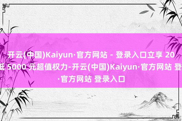 开云(中国)Kaiyun·官方网站 - 登录入口立享 2000 元抵 5000 元超值权力-开云(中国)Kaiyun·官方网站 登录入口