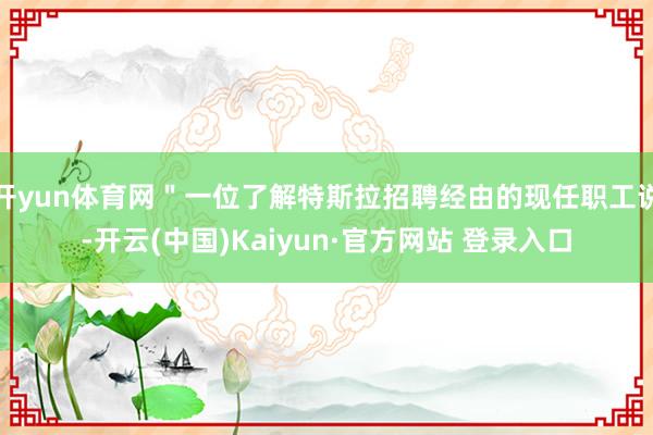 开yun体育网"一位了解特斯拉招聘经由的现任职工说-开云(中国)Kaiyun·官方网站 登录入口