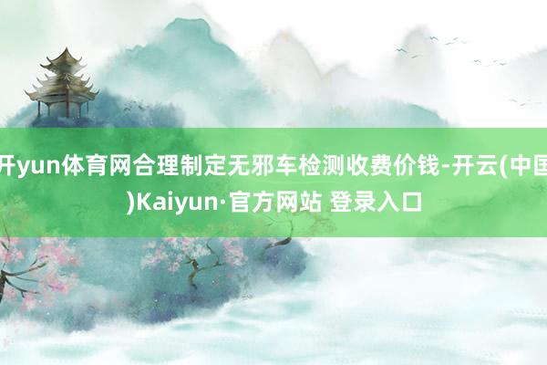 开yun体育网合理制定无邪车检测收费价钱-开云(中国)Kaiyun·官方网站 登录入口