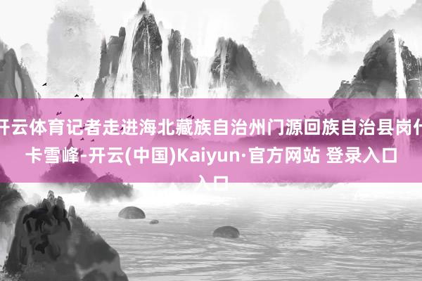 开云体育记者走进海北藏族自治州门源回族自治县岗什卡雪峰-开云(中国)Kaiyun·官方网站 登录入口