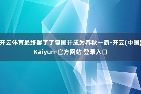 开云体育最终罢了了复国并成为春秋一霸-开云(中国)Kaiyun·官方网站 登录入口