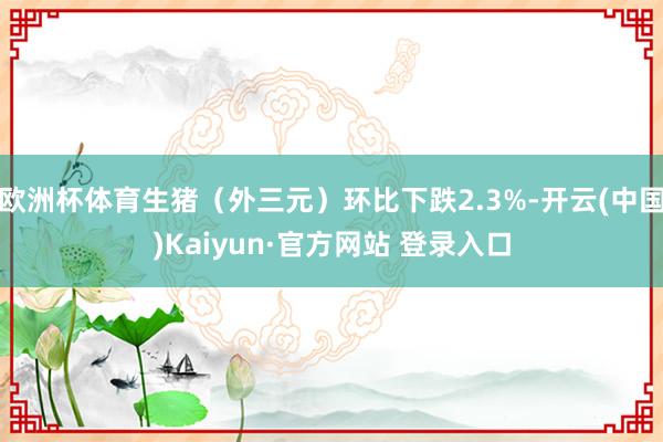 欧洲杯体育生猪（外三元）环比下跌2.3%-开云(中国)Kaiyun·官方网站 登录入口