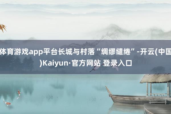 体育游戏app平台长城与村落“绸缪缱绻”-开云(中国)Kaiyun·官方网站 登录入口