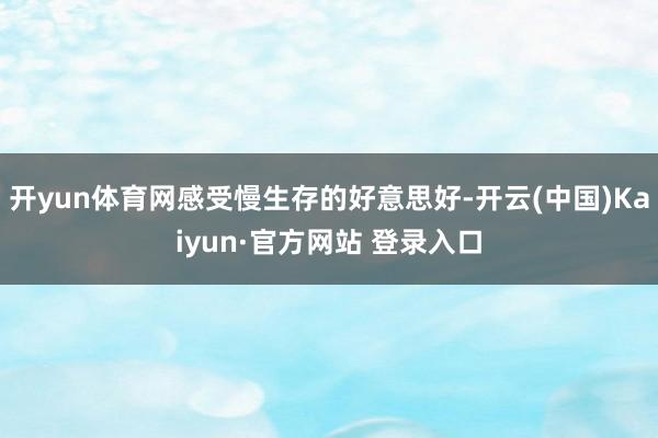 开yun体育网感受慢生存的好意思好-开云(中国)Kaiyun·官方网站 登录入口