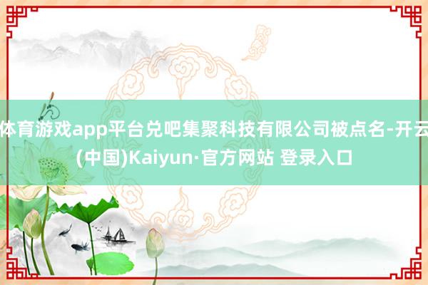 体育游戏app平台兑吧集聚科技有限公司被点名-开云(中国)Kaiyun·官方网站 登录入口