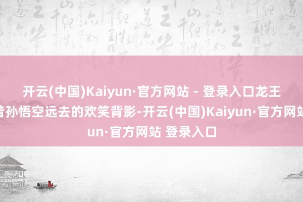 开云(中国)Kaiyun·官方网站 - 登录入口龙王与龙婆望着孙悟空远去的欢笑背影-开云(中国)Kaiyun·官方网站 登录入口