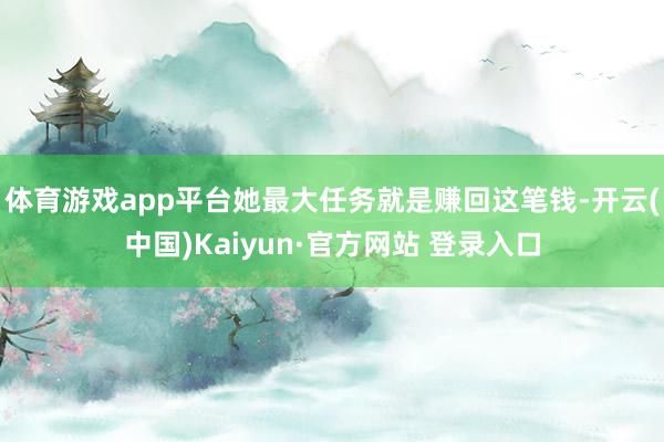 体育游戏app平台她最大任务就是赚回这笔钱-开云(中国)Kaiyun·官方网站 登录入口
