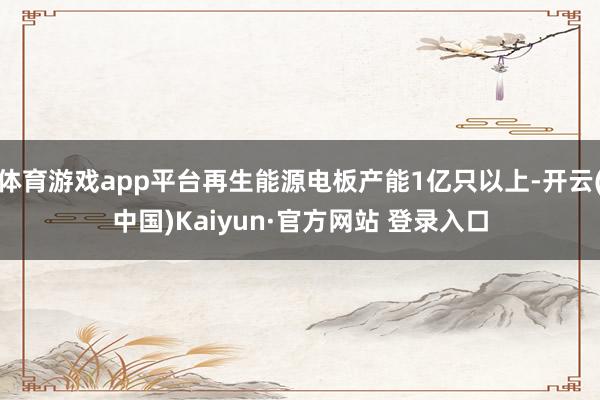 体育游戏app平台再生能源电板产能1亿只以上-开云(中国)Kaiyun·官方网站 登录入口