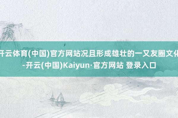 开云体育(中国)官方网站况且形成雄壮的一又友圈文化-开云(中国)Kaiyun·官方网站 登录入口