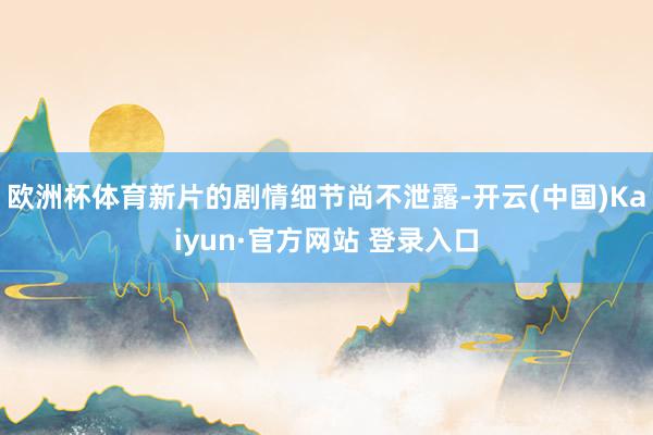 欧洲杯体育新片的剧情细节尚不泄露-开云(中国)Kaiyun·官方网站 登录入口