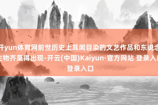开yun体育网前世历史上耳闻目染的文艺作品和东说念主物齐莫得出现-开云(中国)Kaiyun·官方网站 登录入口