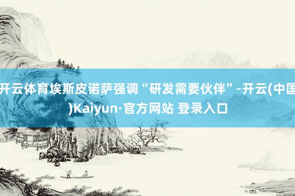 开云体育埃斯皮诺萨强调“研发需要伙伴”-开云(中国)Kaiyun·官方网站 登录入口