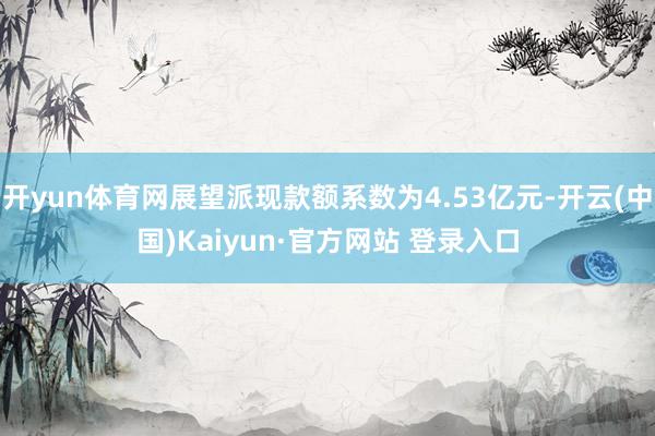 开yun体育网展望派现款额系数为4.53亿元-开云(中国)Kaiyun·官方网站 登录入口