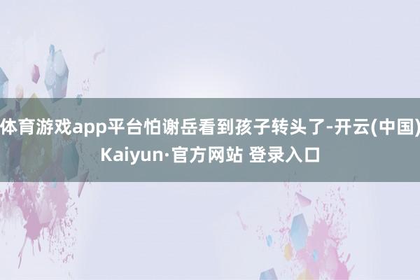 体育游戏app平台怕谢岳看到孩子转头了-开云(中国)Kaiyun·官方网站 登录入口