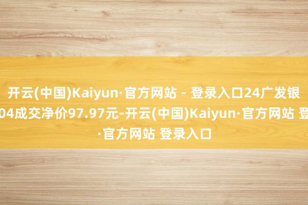 开云(中国)Kaiyun·官方网站 - 登录入口24广发银行CD104成交净价97.97元-开云(中国)Kaiyun·官方网站 登录入口