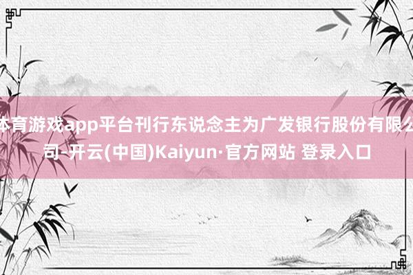 体育游戏app平台刊行东说念主为广发银行股份有限公司-开云(中国)Kaiyun·官方网站 登录入口