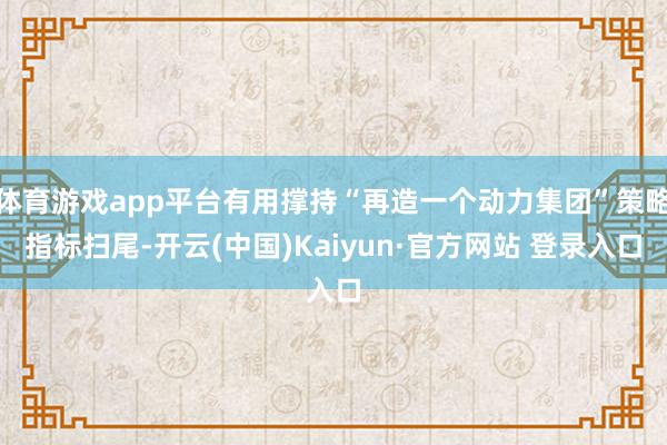 体育游戏app平台有用撑持“再造一个动力集团”策略指标扫尾-开云(中国)Kaiyun·官方网站 登录入口