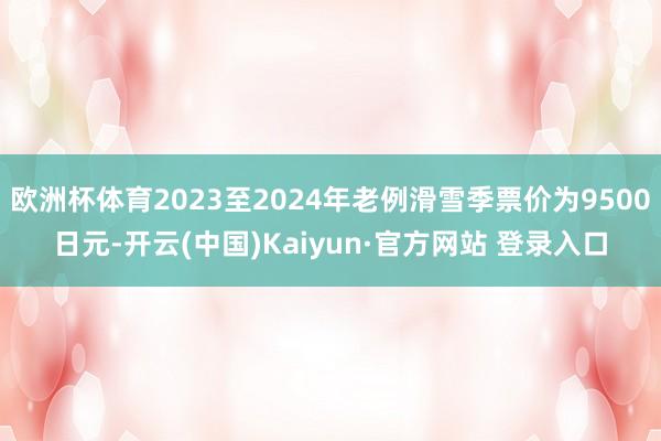 欧洲杯体育2023至2024年老例滑雪季票价为9500日元-开云(中国)Kaiyun·官方网站 登录入口