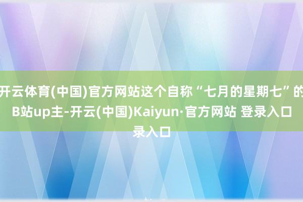 开云体育(中国)官方网站这个自称“七月的星期七”的B站up主-开云(中国)Kaiyun·官方网站 登录入口