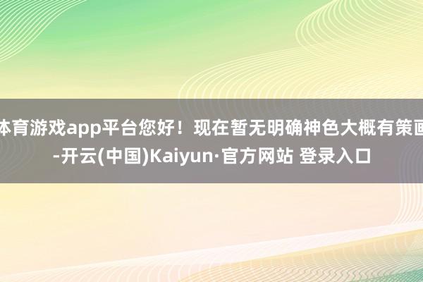 体育游戏app平台您好！现在暂无明确神色大概有策画-开云(中国)Kaiyun·官方网站 登录入口