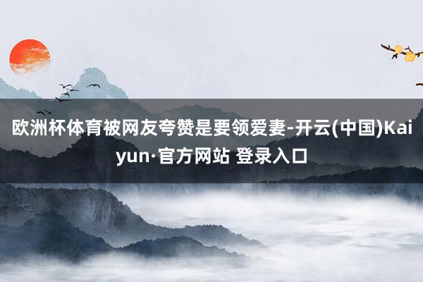 欧洲杯体育被网友夸赞是要领爱妻-开云(中国)Kaiyun·官方网站 登录入口