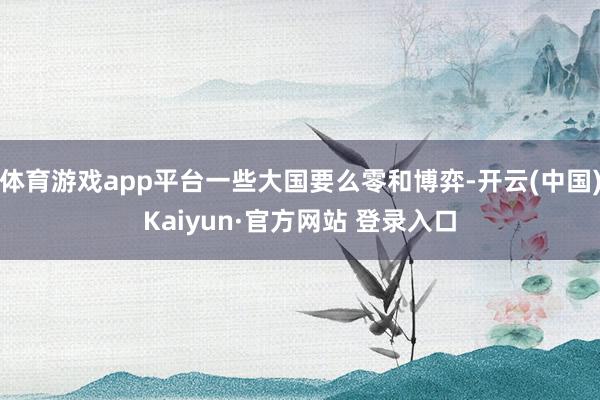体育游戏app平台一些大国要么零和博弈-开云(中国)Kaiyun·官方网站 登录入口