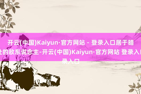 开云(中国)Kaiyun·官方网站 - 登录入口居于暗处的敌东说念主-开云(中国)Kaiyun·官方网站 登录入口
