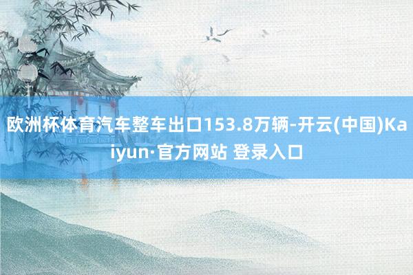 欧洲杯体育汽车整车出口153.8万辆-开云(中国)Kaiyun·官方网站 登录入口