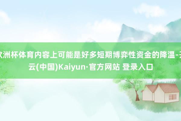 欧洲杯体育内容上可能是好多短期博弈性资金的降温-开云(中国)Kaiyun·官方网站 登录入口