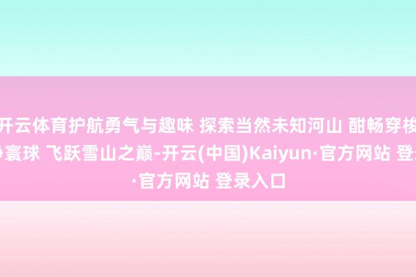 开云体育护航勇气与趣味 探索当然未知河山 酣畅穿梭于纯净寰球 飞跃雪山之巅-开云(中国)Kaiyun·官方网站 登录入口