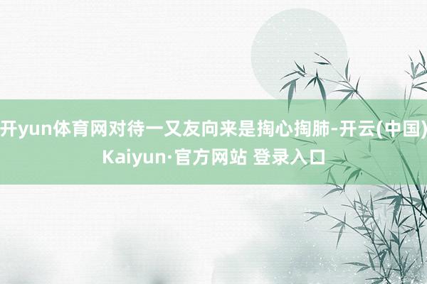 开yun体育网对待一又友向来是掏心掏肺-开云(中国)Kaiyun·官方网站 登录入口