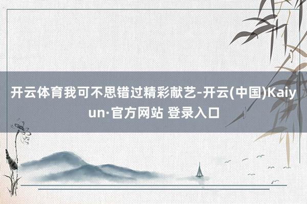 开云体育我可不思错过精彩献艺-开云(中国)Kaiyun·官方网站 登录入口