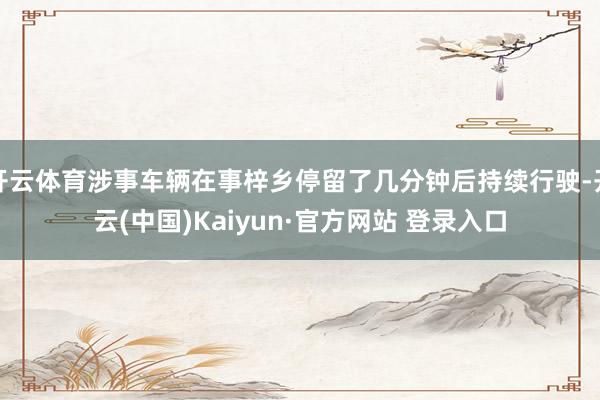 开云体育涉事车辆在事梓乡停留了几分钟后持续行驶-开云(中国)Kaiyun·官方网站 登录入口