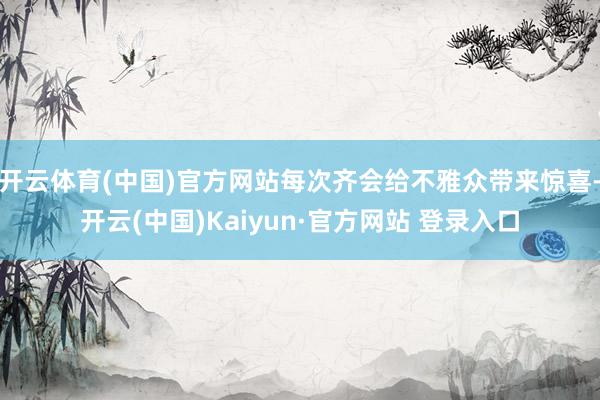 开云体育(中国)官方网站每次齐会给不雅众带来惊喜-开云(中国)Kaiyun·官方网站 登录入口