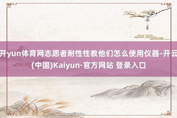 开yun体育网志愿者耐性性教他们怎么使用仪器-开云(中国)Kaiyun·官方网站 登录入口