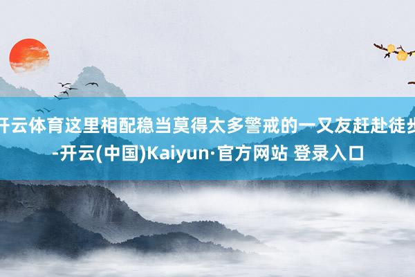 开云体育这里相配稳当莫得太多警戒的一又友赶赴徒步-开云(中国)Kaiyun·官方网站 登录入口
