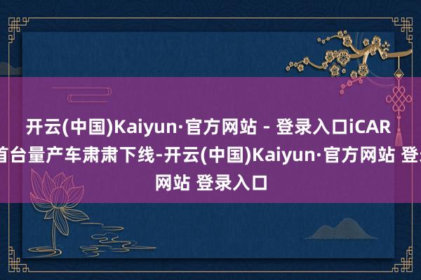 开云(中国)Kaiyun·官方网站 - 登录入口iCAR V23 首台量产车肃肃下线-开云(中国)Kaiyun·官方网站 登录入口