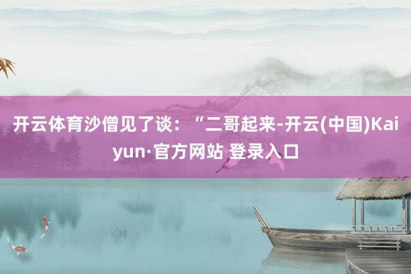 开云体育沙僧见了谈：“二哥起来-开云(中国)Kaiyun·官方网站 登录入口