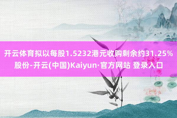 开云体育拟以每股1.5232港元收购剩余约31.25%股份-开云(中国)Kaiyun·官方网站 登录入口