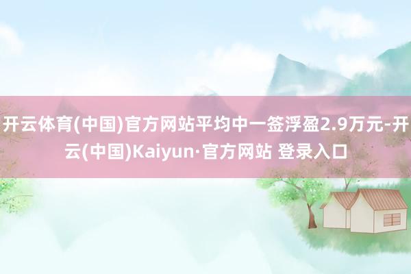 开云体育(中国)官方网站平均中一签浮盈2.9万元-开云(中国)Kaiyun·官方网站 登录入口