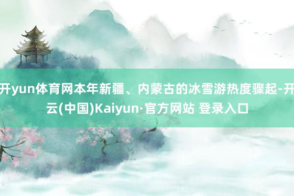开yun体育网本年新疆、内蒙古的冰雪游热度骤起-开云(中国)Kaiyun·官方网站 登录入口