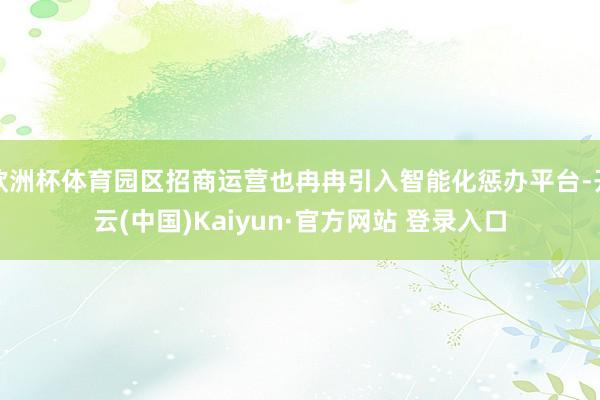 欧洲杯体育园区招商运营也冉冉引入智能化惩办平台-开云(中国)Kaiyun·官方网站 登录入口