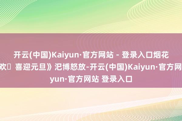 开云(中国)Kaiyun·官方网站 - 登录入口烟花秀《跨年狂欢・喜迎元旦》汜博怒放-开云(中国)Kaiyun·官方网站 登录入口