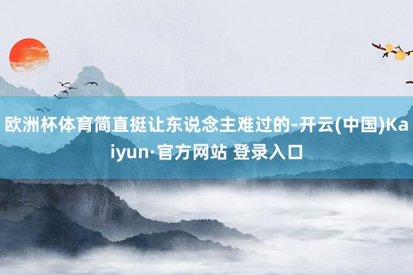 欧洲杯体育简直挺让东说念主难过的-开云(中国)Kaiyun·官方网站 登录入口