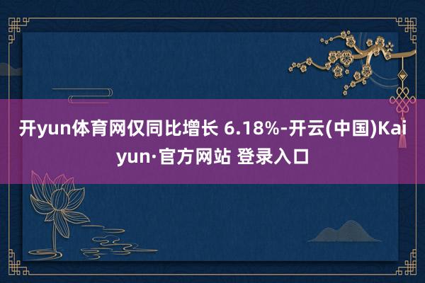 开yun体育网仅同比增长 6.18%-开云(中国)Kaiyun·官方网站 登录入口