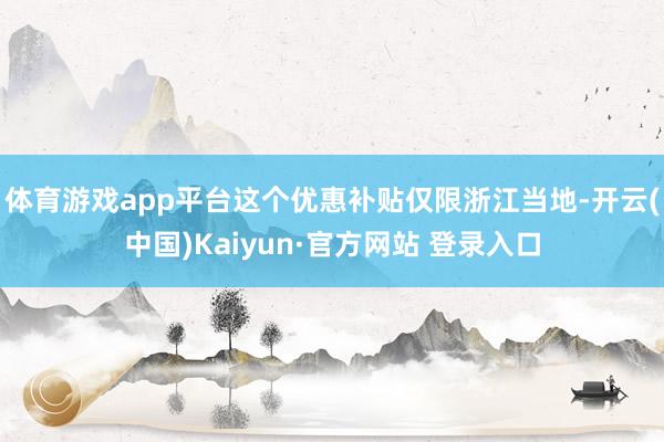 体育游戏app平台这个优惠补贴仅限浙江当地-开云(中国)Kaiyun·官方网站 登录入口