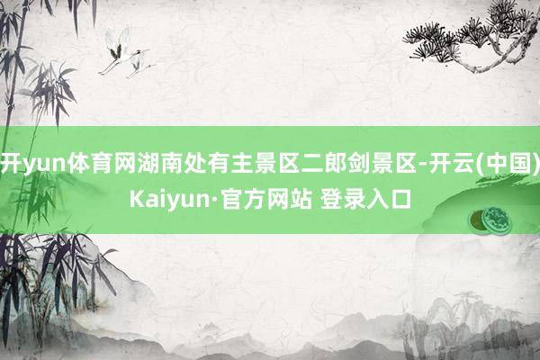 开yun体育网湖南处有主景区二郎剑景区-开云(中国)Kaiyun·官方网站 登录入口