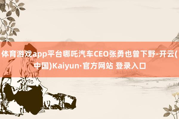 体育游戏app平台哪吒汽车CEO张勇也曾下野-开云(中国)Kaiyun·官方网站 登录入口